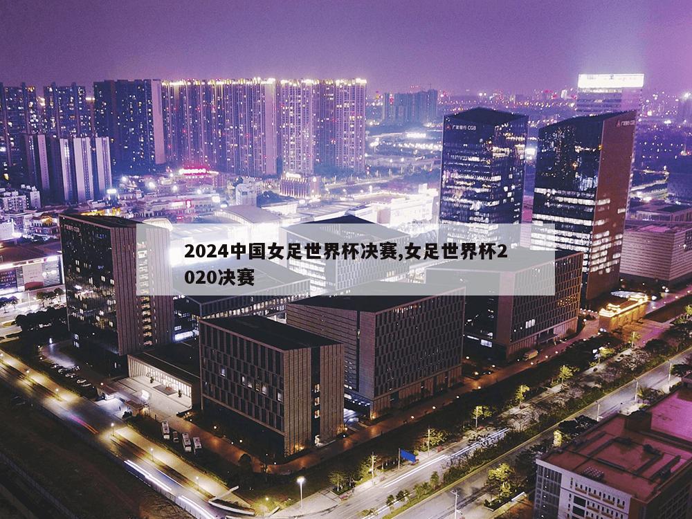 2024中国女足世界杯决赛,女足世界杯2020决赛