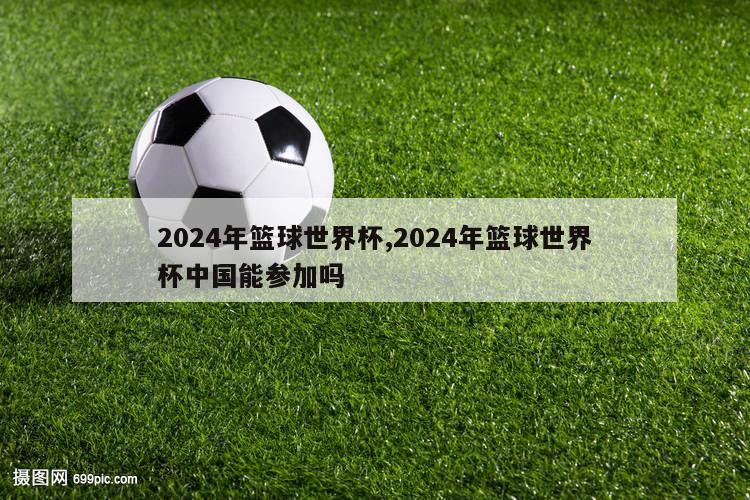 2024年篮球世界杯,2024年篮球世界杯中国能参加吗