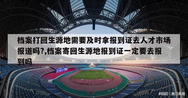 档案打回生源地需要及时拿报到证去人才市场报道吗?,档案寄回生源地报到证一定要去报到吗