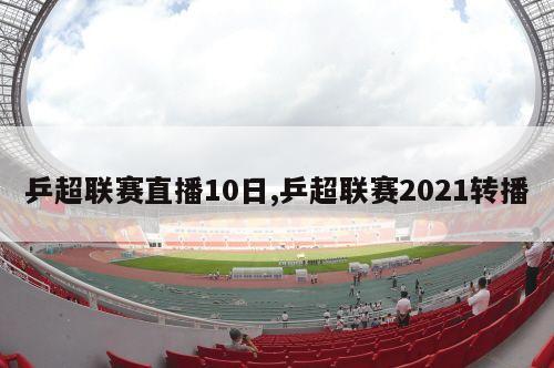 乒超联赛直播10日,乒超联赛2021转播