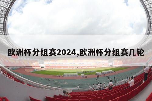 欧洲杯分组赛2024,欧洲杯分组赛几轮